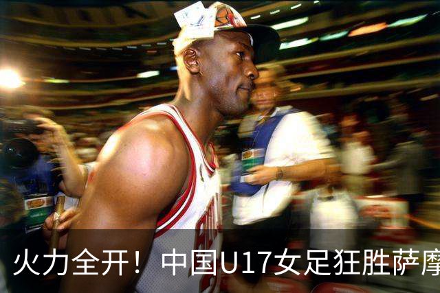 火力全开！中国U17女足狂胜萨摩亚，勇闯小组榜首